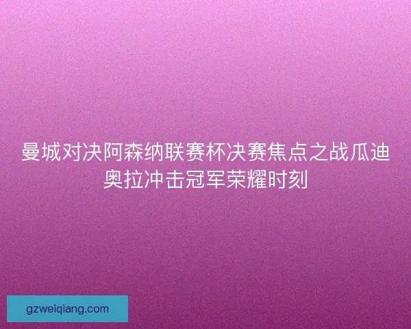 曼城对决阿森纳联赛杯决赛焦点之战瓜迪奥拉冲击冠军荣耀时刻