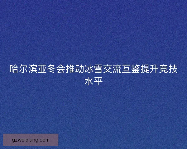 哈尔滨亚冬会推动冰雪交流互鉴提升竞技水平