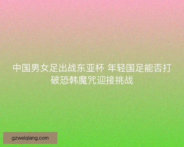 中国男女足出战东亚杯 年轻国足能否打破恐韩魔咒迎接挑战
