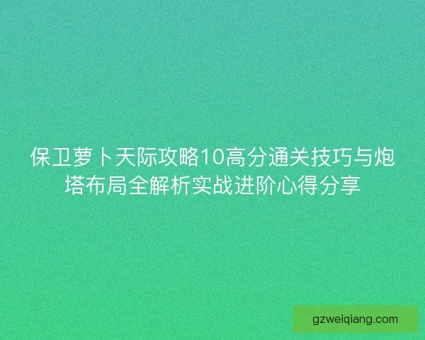 保卫萝卜天际攻略10高分通关技巧与炮塔布局全解析实战进阶心得分享